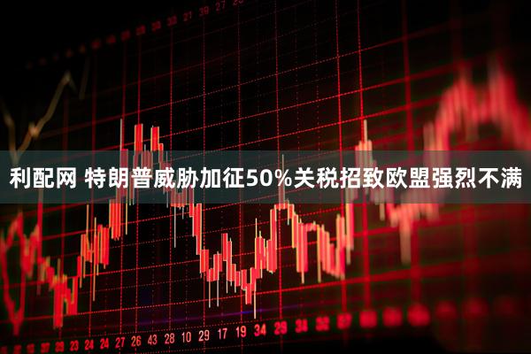 利配网 特朗普威胁加征50%关税招致欧盟强烈不满