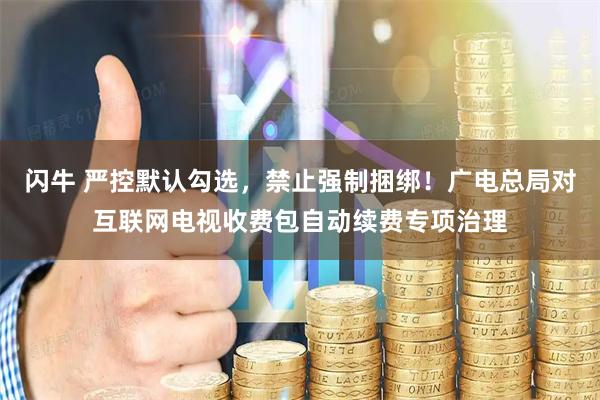 闪牛 严控默认勾选，禁止强制捆绑！广电总局对互联网电视收费包自动续费专项治理