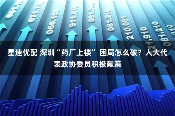 星速优配 深圳“药厂上楼” 困局怎么破？人大代表政协委员积极献策