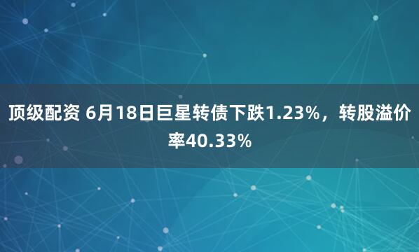 顶级配资 6月18日巨星转债下跌1.23%，转股溢价率40.33%
