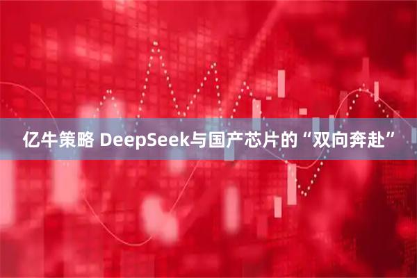 亿牛策略 DeepSeek与国产芯片的“双向奔赴”
