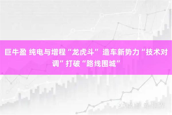 巨牛盈 纯电与增程“龙虎斗” 造车新势力“技术对调”打破“路线围城”