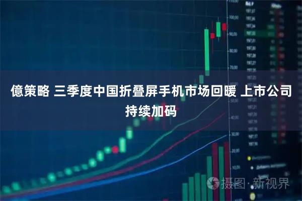 億策略 三季度中国折叠屏手机市场回暖 上市公司持续加码