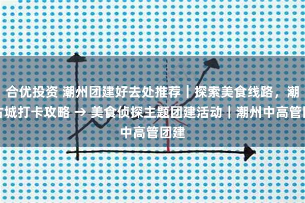 合优投资 潮州团建好去处推荐｜探索美食线路，潮州古城打卡攻略 → 美食侦探主题团建活动｜潮州中高管团建