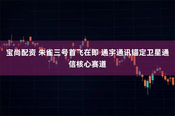 宝尚配资 朱雀三号首飞在即 通宇通讯锚定卫星通信核心赛道