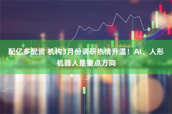 配亿多配资 机构3月份调研热情升温！AI、人形机器人是重点方向