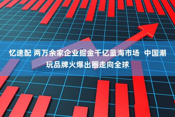 忆速配 两万余家企业掘金千亿蓝海市场  中国潮玩品牌火爆出圈走向全球